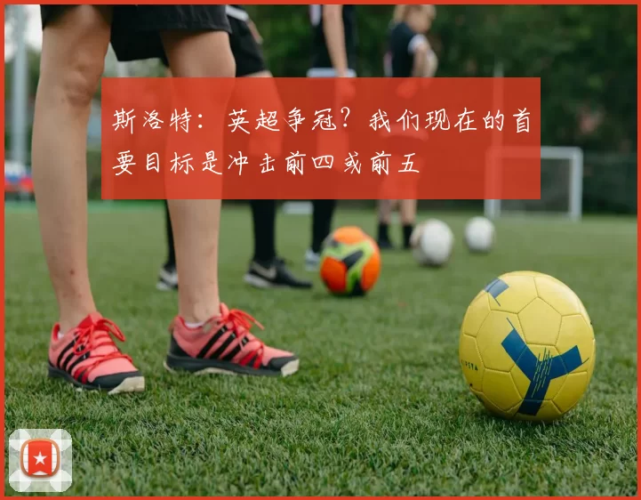 斯洛特：英超争冠？我们现在的首要目标是冲击前四或前五