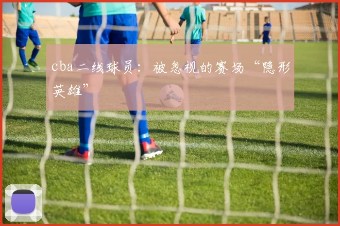 cba二线球员：被忽视的赛场“隐形英雄”