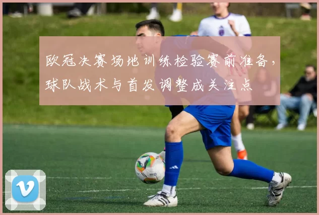 欧冠决赛场地训练检验赛前准备，球队战术与首发调整成关注点