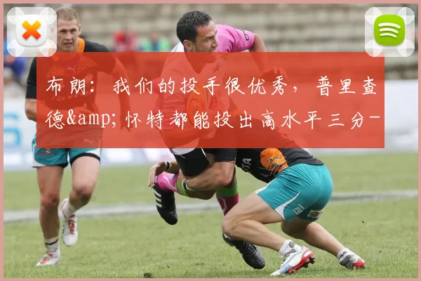 布朗：我们的投手很优秀，普里查德&怀特都能投出高水平三分-NBA新闻