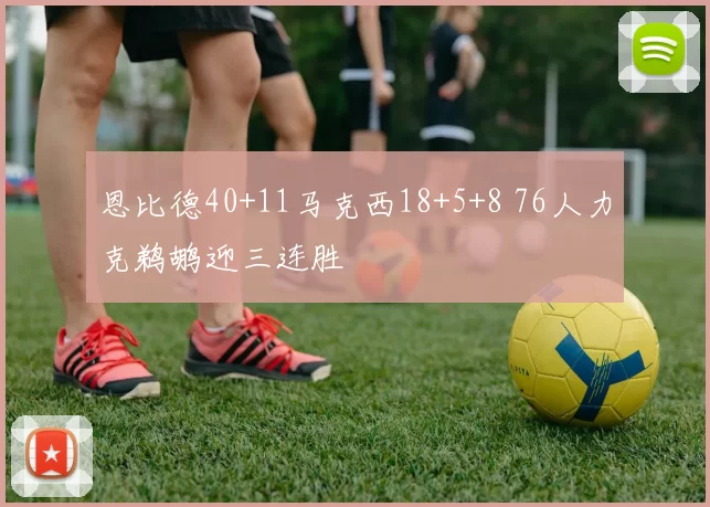 恩比德40+11马克西18+5+8 76人力克鹈鹕迎三连胜