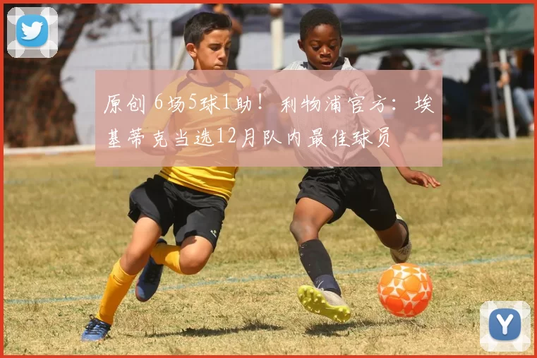 原创 6场5球1助！利物浦官方：埃基蒂克当选12月队内最佳球员