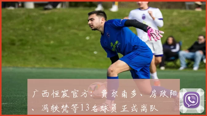 广西恒宸官方：费尔南多、房政阳、冯轶梵等13名球员正式离队