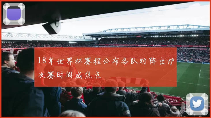 18年世界杯赛程公布各队对阵出炉决赛时间成焦点