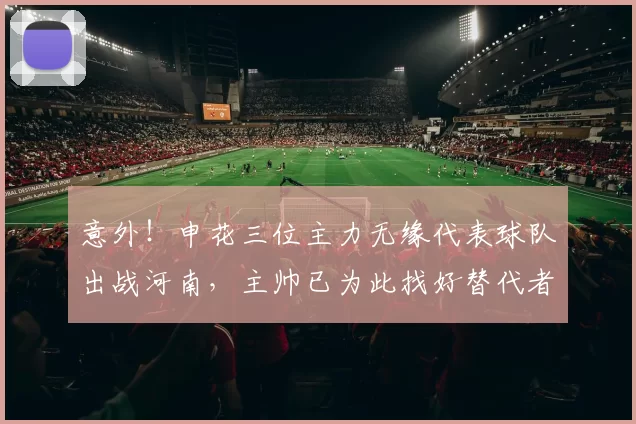 意外！申花三位主力无缘代表球队出战河南，主帅已为此找好替代者