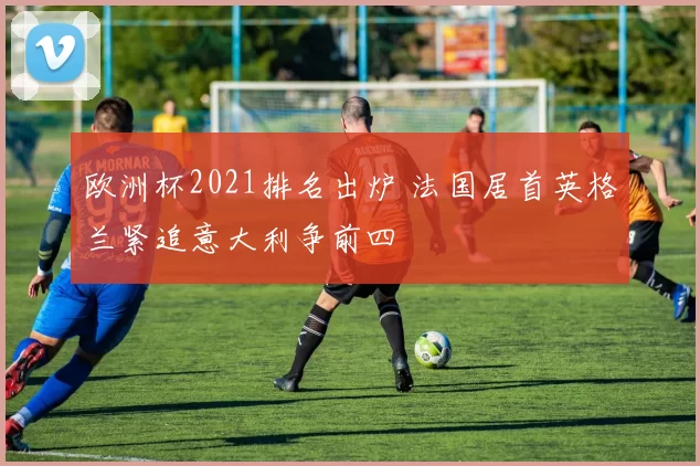 欧洲杯2021排名出炉 法国居首英格兰紧追意大利争前四