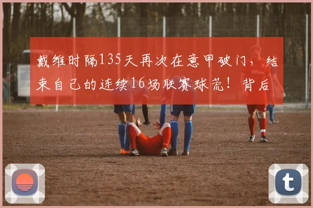 戴维时隔135天再次在意甲破门，结束自己的连续16场联赛球荒！背后是怎样的艰辛与坚持？_比赛_进球_球员