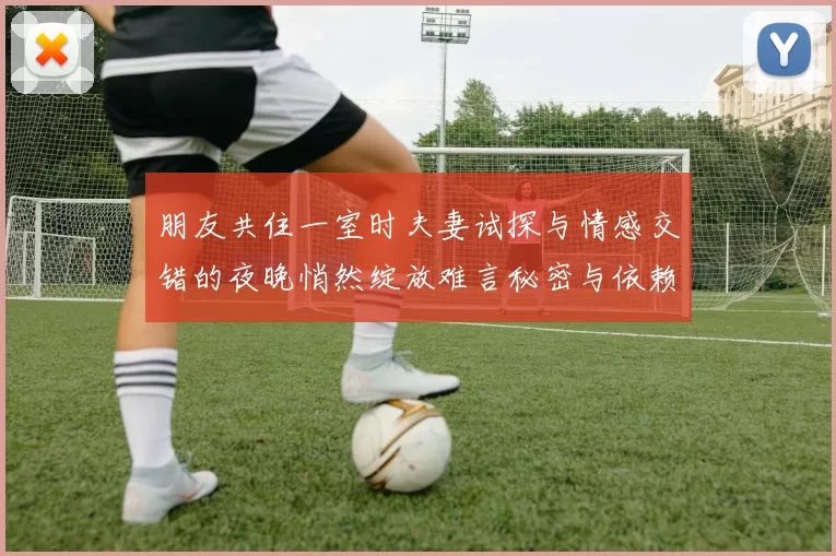 朋友共住一室时夫妻试探与情感交错的夜晚悄然绽放难言秘密与依赖之间