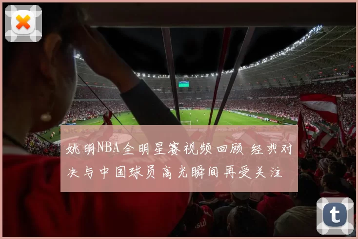 姚明NBA全明星赛视频回顾 经典对决与中国球员高光瞬间再受关注