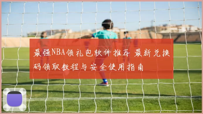最强NBA领礼包软件推荐 最新兑换码领取教程与安全使用指南