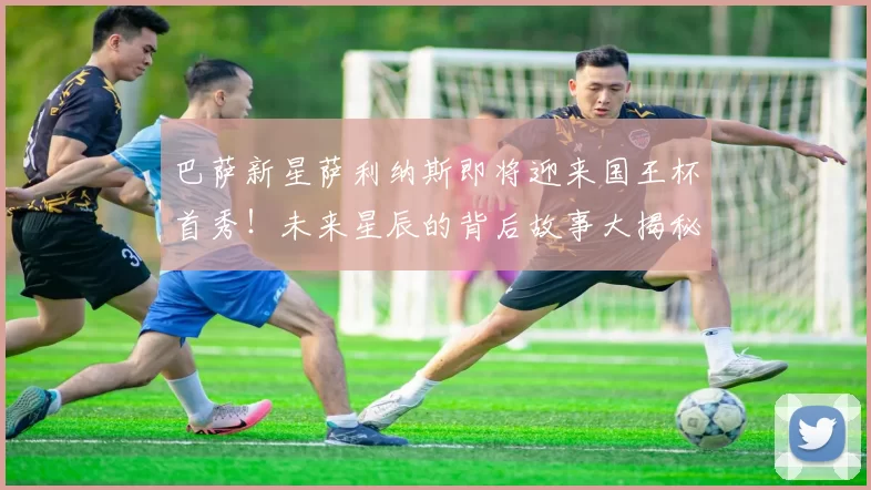 巴萨新星萨利纳斯即将迎来国王杯首秀！未来星辰的背后故事大揭秘_比赛_桑坦德竞技_球员