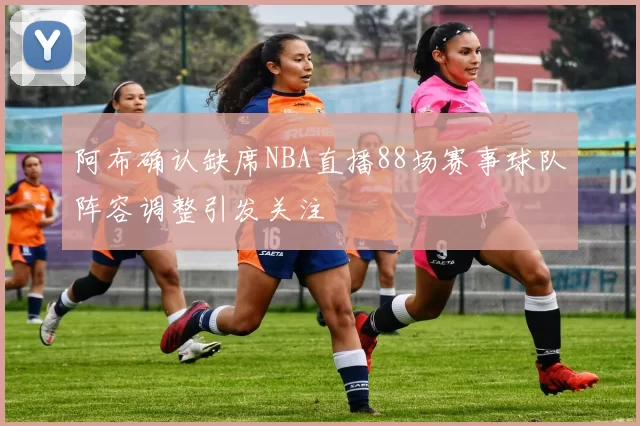 阿布确认缺席NBA直播88场赛事球队阵容调整引发关注