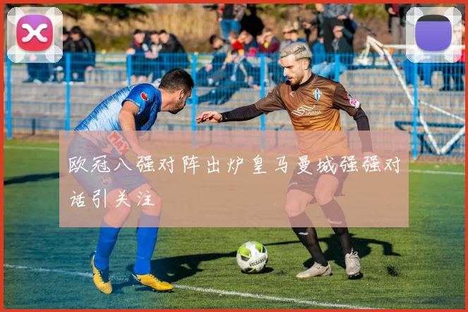 欧冠八强对阵出炉皇马曼城强强对话引关注