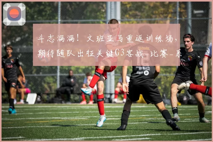 斗志满满！文班亚马重返训练场，期待随队出征关键G3客战_比赛_系列赛_1
