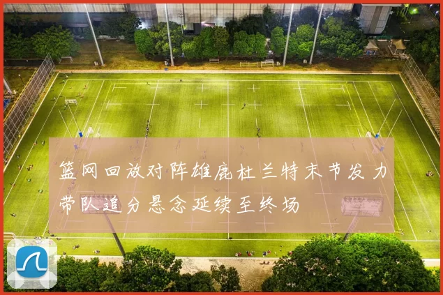 篮网回放对阵雄鹿杜兰特末节发力带队追分悬念延续至终场