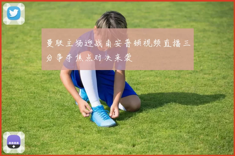 曼联主场迎战南安普顿视频直播三分争夺焦点对决来袭