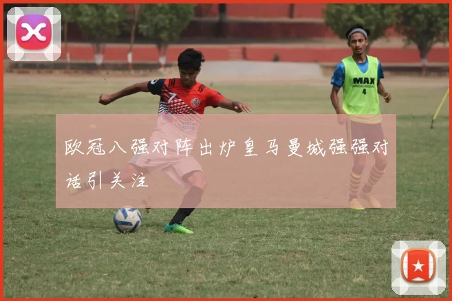 欧冠八强对阵出炉皇马曼城强强对话引关注