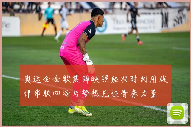 奥运会会歌集锦映照经典时刻用旋律串联四海与梦想见证青春力量