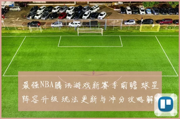 最强NBA腾讯游戏新赛季前瞻 球星阵容升级 玩法更新与冲分攻略解析