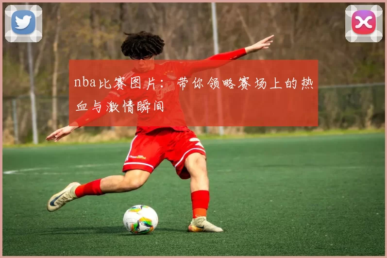 nba比赛图片：带你领略赛场上的热血与激情瞬间
