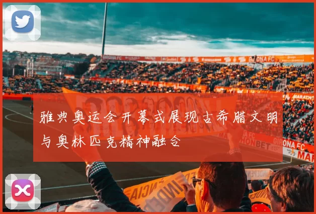 雅典奥运会开幕式展现古希腊文明与奥林匹克精神融合