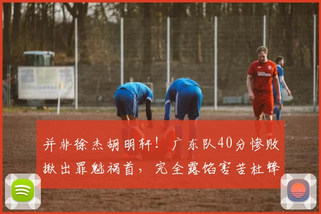 并非徐杰胡明轩！广东队40分惨败揪出罪魁祸首，完全露馅害苦杜锋