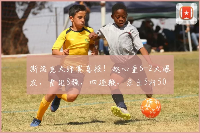 斯诺克大师赛喜报！赵心童6-2大爆发，首进8强，四连鞭，杀出5杆50+