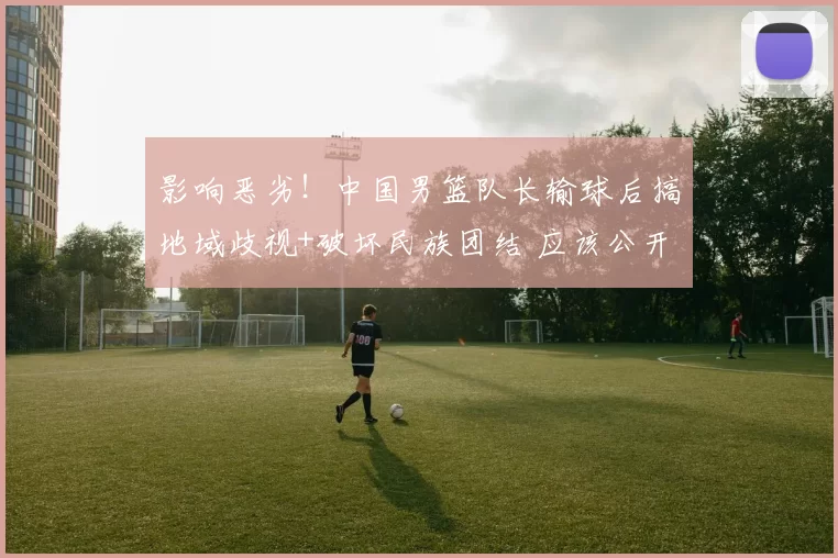 影响恶劣！中国男篮队长输球后搞地域歧视+破坏民族团结 应该公开道歉