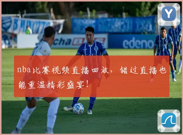 nba比赛视频直播回放，错过直播也能重温精彩盛宴！