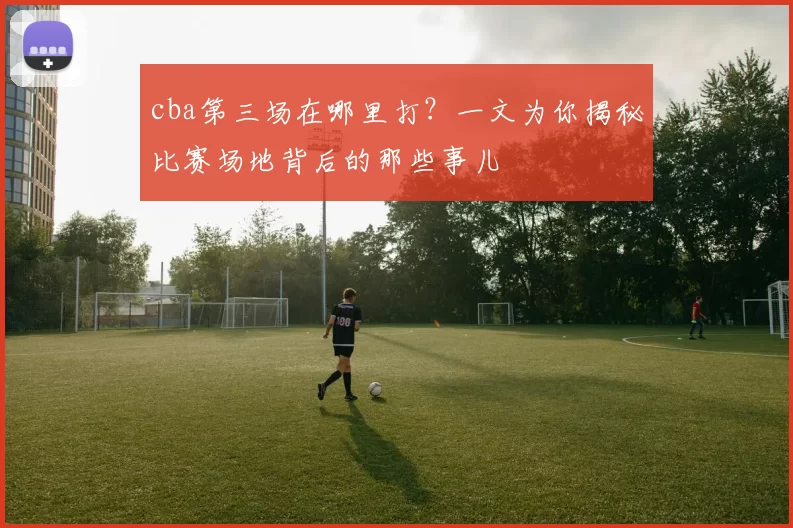 cba第三场在哪里打？一文为你揭秘比赛场地背后的那些事儿