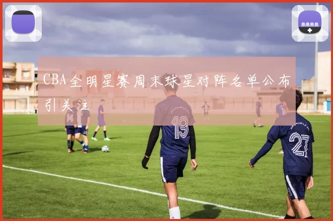 CBA全明星赛周末球星对阵名单公布引关注