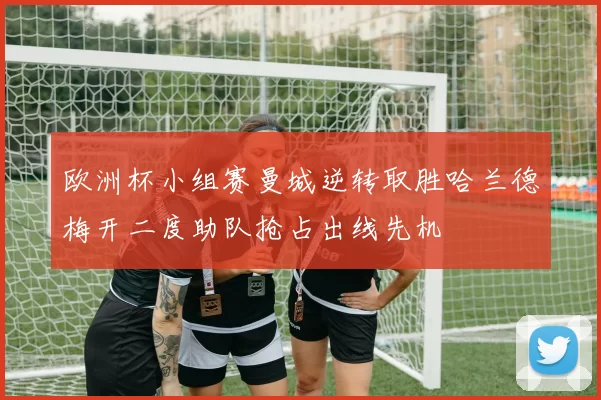 欧洲杯小组赛曼城逆转取胜哈兰德梅开二度助队抢占出线先机