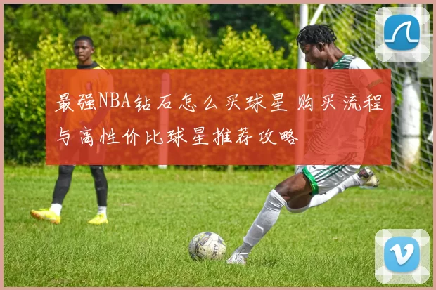 最强NBA钻石怎么买球星 购买流程与高性价比球星推荐攻略