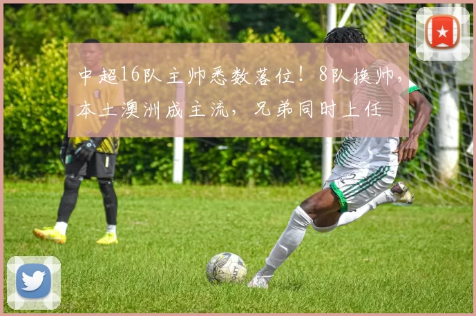 中超16队主帅悉数落位！8队换帅，本土澳洲成主流，兄弟同时上任