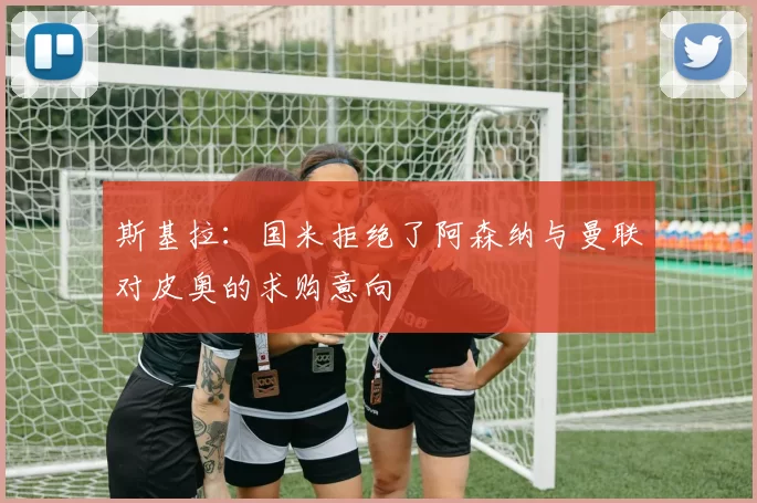 斯基拉：国米拒绝了阿森纳与曼联对皮奥的求购意向