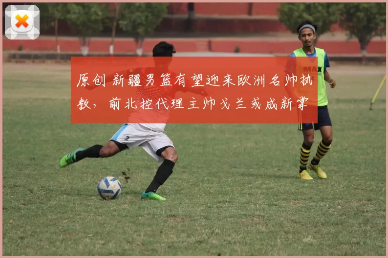 原创 新疆男篮有望迎来欧洲名帅执教，前北控代理主帅戈兰或成新掌舵者