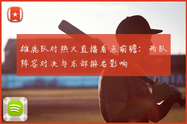 雄鹿队对热火直播看点前瞻：两队阵容对决与东部排名影响