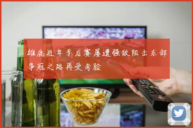 雄鹿近年季后赛屡遭强敌阻击东部争冠之路再受考验