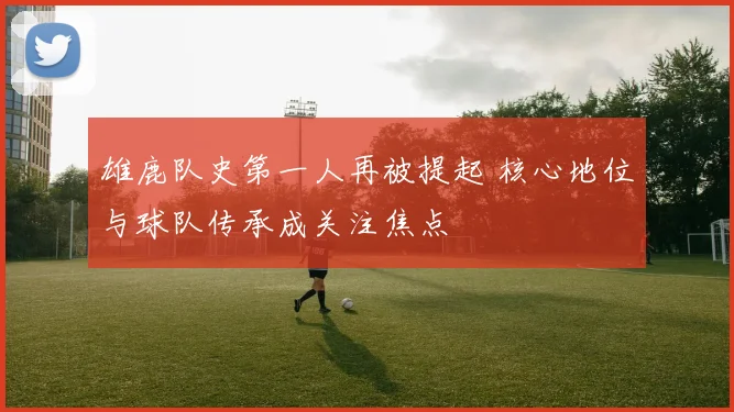 雄鹿队史第一人再被提起 核心地位与球队传承成关注焦点
