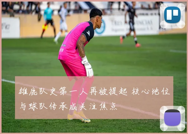 雄鹿队史第一人再被提起 核心地位与球队传承成关注焦点