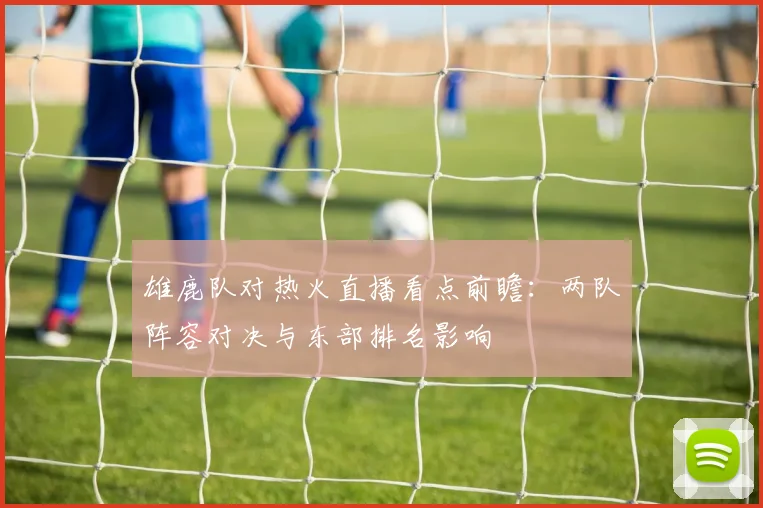 雄鹿队对热火直播看点前瞻：两队阵容对决与东部排名影响