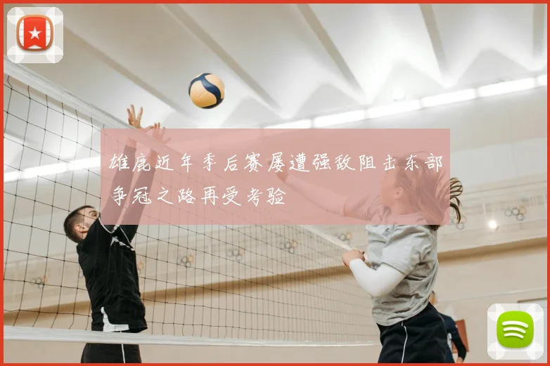 雄鹿近年季后赛屡遭强敌阻击东部争冠之路再受考验
