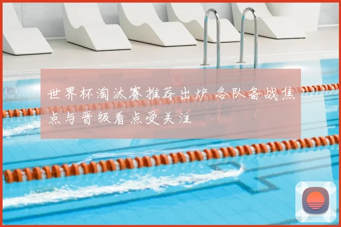 世界杯淘汰赛推荐出炉 各队备战焦点与晋级看点受关注