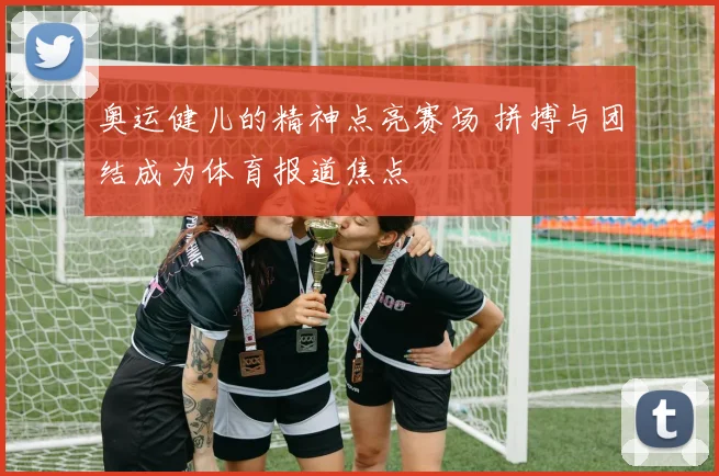 奥运健儿的精神点亮赛场 拼搏与团结成为体育报道焦点